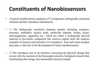 Constituents of Nanobiosensors
• A typical nanobiosensor comprises of 3 components; biologically sensitized
elements (probe), transducer and detector.
• 1) The biologically sensitized elements (probe) including receptors,
enzymes, antibodies, nucleic acids, molecular imprints, lectins, tissue,
microorganisms, organelles etc., which are either a biologically derived
material or bio-mimic component that receives signals from the analytes
(sample) of interest and transmits it to transducer. And such nano-receptor
may play a vital role in the development of future nanobiosensors.
• 2) The transducer acts as an interface, measuring the physical change that
occurs with the reaction at the bioreceptor/sensitive biological element then
transforming that energy into measurable electrical output.
 