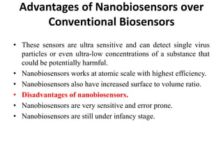 Advantages of Nanobiosensors over
Conventional Biosensors
• These sensors are ultra sensitive and can detect single virus
particles or even ultra-low concentrations of a substance that
could be potentially harmful.
• Nanobiosensors works at atomic scale with highest efficiency.
• Nanobiosensors also have increased surface to volume ratio.
• Disadvantages of nanobiosensors.
• Nanobiosensors are very sensitive and error prone.
• Nanobiosensors are still under infancy stage.
 