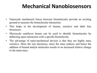 Mechanical Nanobiosensors
• Nanoscale mechanical forces between biomolecules provide an exciting
ground to measure the biomolecular interaction.
• This helps in the development of minute, sensitive and label free
biosensors.
• Microscale cantilever beams can be used to identify biomolecules by
deﬂecting upon interaction with a speciﬁc biomolecule.
• The advantage of nano-mechanical devices is that they are highly mass
sensitive. More the size decreases, more the mass reduces and hence the
addition of bound analyte molecules results in an increased relative change
to the main mass.
 