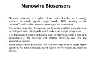 Nanowire Biosensors
• Nanowire biosensor is a hybrid of two molecules that are extremely
sensitive to outside signals: single stranded DNA, (serving as the
“detector”) and a carbon nanotube, (serving as the transmitter).
• The surface properties of nanowires can be easily modified using chemical
or biological molecular ligands, which make them analyte independent.
• This transduces the chemical binding event on their surface into a change in
conductance of the nanowire with extreme sensitivity, real time and
quantitative fashion.
• Boron-doped silicon nanowires (SiNWs) have been used to create highly
sensitive, real-time electrically based sensors for biological and chemical
species.
 