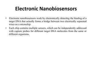 Electronic Nanobiosensors
• Electronic nanobiosensors work by electronically detecting the binding of a
target DNA that actually forms a bridge between two electrically separated
wires on a microchip.
• Each chip contains multiple sensors, which can be independently addressed
with capture probes for different target DNA molecules from the same or
different organisms.
 