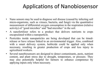 Applications of Nanobiosensor
• Nano sensors may be used to diagnose soil disease (caused by infecting soil
micro-organisms, such as viruses, bacteria, and fungi) via the quantitative
measurement of differential oxygen consumption in the respiration (relative
activity) of “good microbes” and “bad microbes” in the soil.
• A nanofertilizer refers to a product that delivers nutrients to crops
encapsulated within a nanoparticle.
• Pesticides inside nanoparticles are being developed that can be timed-
release or have release linked to an environmental trigger. Also, combined
with a smart delivery system, herbicide could be applied only when
necessary, resulting in greater production of crops and less injury to
agricultural workers.
• Several nanobiosensors are designed to detect contaminants, pests, nutrient
content, and plant stress due to drought, temperature, or pressure. They
may also potentially helpful for farmers to enhance competence by
applying inputs only when necessary.
 