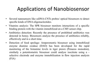 Applications of Nanobiosensor
• Several nanosensors like ssDNA-CNTs probes/ optical biosensors to detect
specific kinds of DNA oligonucleotides.
• Vitamins analysis: The SPR biosensor monitors interactions of a specific
binding protein with the vitamin immobilized on a CM5 sensor chip.
• Antibiotics detection: Recently the presence of prohibited antibiotics was
detected in honey. Biosensors analyze the presence of antibiotics reliably,
effecttively and in a short time.
• Detection of food spoilage: Amperometric biosensor using immobilized
enzyme diamine oxidase (DAO) has been developed for the rapid
monitoring of the histamine levels in tiger prawn (Penaeus monodon),
similarly a potentiometric biosensor could analyse isocitrate using a -
selective electrode and enzyme immobilization in flow injection analysis
(FIA)
 