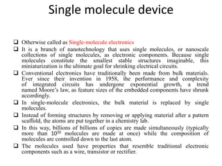 Single molecule device
 Otherwise called as Single-molecule electronics
 It is a branch of nanotechnology that uses single molecules, or nanoscale
collections of single molecules, as electronic components. Because single
molecules constitute the smallest stable structures imaginable, this
miniaturization is the ultimate goal for shrinking electrical circuits.
 Conventional electronics have traditionally been made from bulk materials.
Ever since their invention in 1958, the performance and complexity
of integrated circuits has undergone exponential growth, a trend
named Moore’s law, as feature sizes of the embedded components have shrunk
accordingly.
 In single-molecule electronics, the bulk material is replaced by single
molecules.
 Instead of forming structures by removing or applying material after a pattern
scaffold, the atoms are put together in a chemistry lab.
 In this way, billions of billions of copies are made simultaneously (typically
more than 1020 molecules are made at once) while the composition of
molecules are controlled down to the last atom.
 The molecules used have properties that resemble traditional electronic
components such as a wire, transistor or rectifier.
 