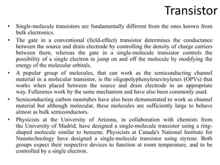 Transistor
• Single-molecule transistors are fundamentally different from the ones known from
bulk electronics.
• The gate in a conventional (field-effect) transistor determines the conductance
between the source and drain electrode by controlling the density of charge carriers
between them, whereas the gate in a single-molecule transistor controls the
possibility of a single electron to jump on and off the molecule by modifying the
energy of the molecular orbitals.
• A popular group of molecules, that can work as the semiconducting channel
material in a molecular transistor, is the oligopolyphenylenevinylenes (OPVs) that
works when placed between the source and drain electrode in an appropriate
way. Fullerenes work by the same mechanism and have also been commonly used.
• Semiconducting carbon nanotubes have also been demonstrated to work as channel
material but although molecular, these molecules are sufficiently large to behave
almost as bulk semiconductors.
• Physicists at the University of Arizona, in collaboration with chemists from
the University of Madrid, have designed a single-molecule transistor using a ring-
shaped molecule similar to benzene. Physicists at Canada's National Institute for
Nanotechnology have designed a single-molecule transistor using styrene. Both
groups expect their respective devices to function at room temperature, and to be
controlled by a single electron.
 