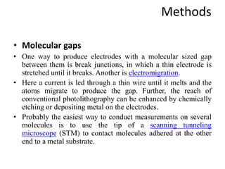 Methods
• Molecular gaps
• One way to produce electrodes with a molecular sized gap
between them is break junctions, in which a thin electrode is
stretched until it breaks. Another is electromigration.
• Here a current is led through a thin wire until it melts and the
atoms migrate to produce the gap. Further, the reach of
conventional photolithography can be enhanced by chemically
etching or depositing metal on the electrodes.
• Probably the easiest way to conduct measurements on several
molecules is to use the tip of a scanning tunneling
microscope (STM) to contact molecules adhered at the other
end to a metal substrate.
 