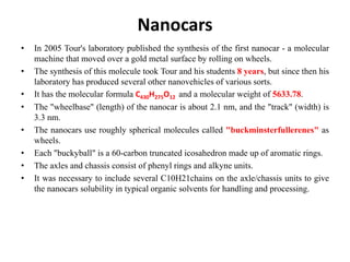 Nanocars
• In 2005 Tour's laboratory published the synthesis of the first nanocar - a molecular
machine that moved over a gold metal surface by rolling on wheels.
• The synthesis of this molecule took Tour and his students 8 years, but since then his
laboratory has produced several other nanovehicles of various sorts.
• It has the molecular formula C430H275O12 and a molecular weight of 5633.78.
• The "wheelbase" (length) of the nanocar is about 2.1 nm, and the "track" (width) is
3.3 nm.
• The nanocars use roughly spherical molecules called "buckminsterfullerenes" as
wheels.
• Each "buckyball" is a 60-carbon truncated icosahedron made up of aromatic rings.
• The axles and chassis consist of phenyl rings and alkyne units.
• It was necessary to include several C10H21chains on the axle/chassis units to give
the nanocars solubility in typical organic solvents for handling and processing.
 