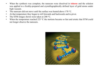 • When the synthesis was complete, the nanocars were dissolved in toluene and the solution
was applied to a freshly-prepared and crystallographically defined layer of gold atoms under
high vacuum.
• The nanocars did not move until the surface was heated above 170 °C.
• At that temperature they began to roll forwards and backwards and to pivot.
• The STM images shown were taken at 200 °C.
• When the temperature reached 225 °C the motions became so fast and erratic that STM could
not longer observe the nanocars.
 