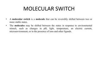 MOLECULAR SWITCH
• A molecular switch is a molecule that can be reversibly shifted between two or
more stable states.
• The molecules may be shifted between the states in response to environmental
stimuli, such as changes in pH, light, temperature, an electric current,
microenvironment, or in the presence of ions and other ligands.
 