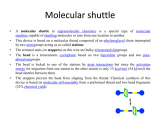 Molecular shuttle
• A molecular shuttle in supramolecular chemistry is a special type of molecular
machine capable of shuttling molecules or ions from one location to another.
• This device is based on a molecular thread composed of an ethyleneglycol chain interrupted
by two arenegroups acting as so-called stations.
• The terminal units (or stoppers) on this wire are bulky triisopropylsilylgroups.
• The bead is a tetracationic cyclophane based on two bipyridine groups and two para-
phenylenegroups.
• The bead is locked to one of the stations by pi-pi interactions but since the activation
energy for migration from one station to the other station is only 13 kcal/mol (54 kJ/mol) the
bead shuttles between them.
• The stoppers prevent the bead from slipping from the thread. Chemical synthesis of this
device is based on molecular self-assembly from a preformed thread and two bead fragments
(32% chemical yield).
 