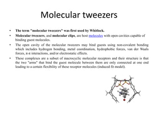 Molecular tweezers
• The term "molecular tweezers" was first used by Whitlock.
• Molecular tweezers, and molecular clips, are host molecules with open cavities capable of
binding guest molecules.
• The open cavity of the molecular tweezers may bind guests using non-covalent bonding
which includes hydrogen bonding, metal coordination, hydrophobic forces, van der Waals
forces, π-π interactions, and/or electrostatic effects.
• These complexes are a subset of macrocyclic molecular receptors and their structure is that
the two "arms" that bind the guest molecule between them are only connected at one end
leading to a certain flexibility of these receptor molecules (induced fit model).
 