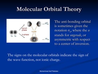Molecular Orbital Theory The anti-bonding orbital is sometimes given the notation  σ u , where the  u  stands for  ungerade , or asymmetric with respect to a center of inversion.  + + - The signs on the molecular orbitals indicate the sign of the wave function, not ionic charge. Muhammad Asif Pakistan 