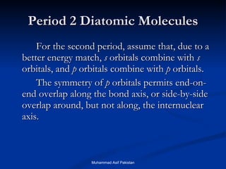 Period 2 Diatomic Molecules For the second period, assume that, due to a better energy match,  s  orbitals combine with  s  orbitals, and  p  orbitals combine with  p  orbitals. The symmetry of  p  orbitals permits end-on-end overlap along the bond axis, or side-by-side overlap around, but not along, the internuclear axis. Muhammad Asif Pakistan 