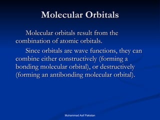 Molecular Orbitals Molecular orbitals result from the combination of atomic orbitals.  Since orbitals are wave functions, they can combine either constructively (forming a bonding molecular orbital), or destructively (forming an antibonding molecular orbital). Muhammad Asif Pakistan 