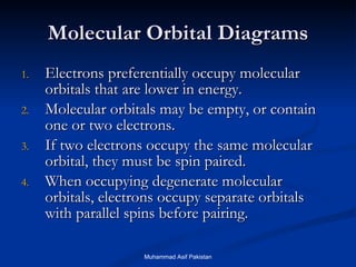 Molecular Orbital Diagrams Electrons preferentially occupy molecular orbitals that are lower in energy. Molecular orbitals may be empty, or contain one or two electrons. If two electrons occupy the same molecular orbital, they must be spin paired. When occupying degenerate molecular orbitals, electrons occupy separate orbitals with parallel spins before pairing. Muhammad Asif Pakistan 