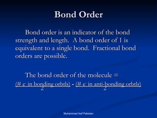 Bond Order Bond order is an indicator of the bond strength and length.  A bond order of 1 is equivalent to a single bond.  Fractional bond orders are possible. The bond order of the molecule = (# e -  in bonding orbtls)   -  (# e -  in anti-bonding orbtls)   2 2 Muhammad Asif Pakistan 