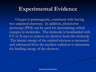 Experimental Evidence Oxygen is paramagnetic, consistent with having two unpaired electrons.  In addition,  photoelectron spectroscopy  (PES) can be used for determining orbital energies in molecules.  The molecule is bombarded with UV or X-rays to remove an electron from the molecule.  The kinetic energy of the emitted electron is measured and subtracted from the incident radiation to determine the binding energy of the electron. Muhammad Asif Pakistan 