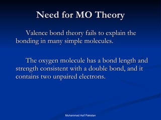 Need for MO Theory Valence bond theory fails to explain the bonding in many simple molecules.  The oxygen molecule has a bond length and strength consistent with a double bond, and it contains two unpaired electrons. Muhammad Asif Pakistan 