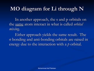 MO diagram for Li through N In another approach, the s and p orbitals on the  same  atom interact in what is called  orbital mixing .  Either approach yields the same result.  The  σ  bonding and anti-bonding orbitals are raised in energy due to the interaction with a  p  orbital. Muhammad Asif Pakistan 