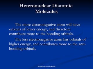 Heteronuclear Diatomic  Molecules The more electronegative atom will have orbitals of lower energy, and therefore contribute more to the bonding orbitals. The less electronegative atom has orbitals of higher energy, and contributes more to the anti-bonding orbitals. Muhammad Asif Pakistan 