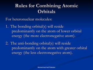 Rules for Combining Atomic Orbitals For heteronuclear molecules: 1.  The bonding orbital(s) will reside predominantly on the atom of lower orbital energy (the more electronegative atom). 2.  The anti-bonding orbital(s) will reside predominantly on the atom with greater orbital energy (the less electronegative atom). Muhammad Asif Pakistan 