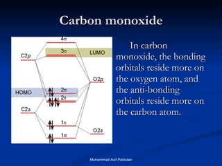 Carbon monoxide In carbon monoxide, the bonding orbitals reside more on the oxygen atom, and the anti-bonding orbitals reside more on the carbon atom.  Muhammad Asif Pakistan 