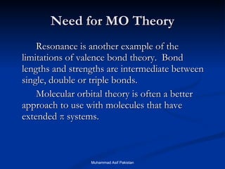 Need for MO Theory Resonance is another example of the limitations of valence bond theory.  Bond lengths and strengths are intermediate between single, double or triple bonds.  Molecular orbital theory is often a better approach to use with molecules that have extended  π  systems. Muhammad Asif Pakistan 