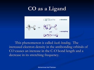 CO as a Ligand This phenomenon is called  back bonding .  The increased electron density in the antibonding orbitals of CO causes an increase in the C-O bond length and a decrease in its stretching frequency. Muhammad Asif Pakistan 