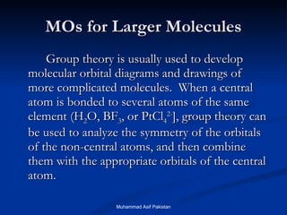 MOs for Larger Molecules Group theory is usually used to develop molecular orbital diagrams and drawings of more complicated molecules.  When a central atom is bonded to several atoms of the same element (H 2 O, BF 3 , or PtCl 4 2- ], group theory can be used to analyze the symmetry of the orbitals of the non-central atoms, and then combine them with the appropriate orbitals of the central atom. Muhammad Asif Pakistan 