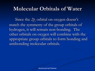 Molecular Orbitals of Water Since the  2p y  orbital on oxygen doesn’t match the symmetry of the group orbitals of hydrogen, it will remain non-bonding.  The other orbitals on oxygen will combine with the appropriate group orbitals to form bonding and antibonding molecular orbitals. Muhammad Asif Pakistan 