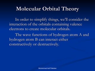 Molecular Orbital Theory In order to simplify things, we’ll consider the interaction of the orbitals containing valence electrons to create molecular orbitals. The wave functions of hydrogen atom A and hydrogen atom B can interact either constructively or destructively. Muhammad Asif Pakistan 