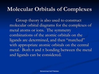 Molecular Orbitals of Complexes Group theory is also used to construct molecular orbital diagrams for the complexes of metal atoms or ions.  The symmetry combinations of the atomic orbitals on the ligands are determined, and then “matched” with appropriate atomic orbitals on the central metal.  Both  σ  and  π  bonding between the metal and ligands can be considered. Muhammad Asif Pakistan 