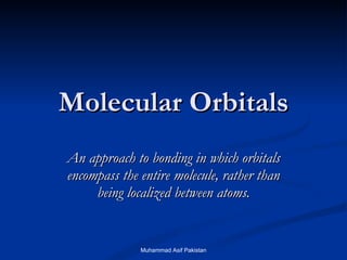 Molecular Orbitals An approach to bonding in which orbitals encompass the entire molecule, rather than being localized between atoms. Muhammad Asif Pakistan 