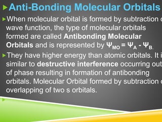Anti-Bonding Molecular Orbitals
When molecular orbital is formed by subtraction o
wave function, the type of molecular orbitals
formed are called Antibonding Molecular
Orbitals and is represented by ΨMO = ΨA - ΨB.
They have higher energy than atomic orbitals. It i
similar to destructive interference occurring out
of phase resulting in formation of antibonding
orbitals. Molecular Orbital formed by subtraction o
overlapping of two s orbitals.

 