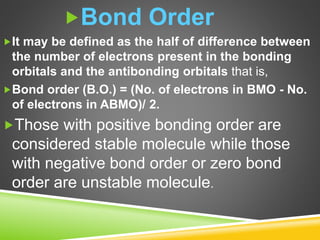 Bond Order
It may be defined as the half of difference between
the number of electrons present in the bonding
orbitals and the antibonding orbitals that is,
Bond order (B.O.) = (No. of electrons in BMO - No.
of electrons in ABMO)/ 2.
Those with positive bonding order are
considered stable molecule while those
with negative bond order or zero bond
order are unstable molecule.
 