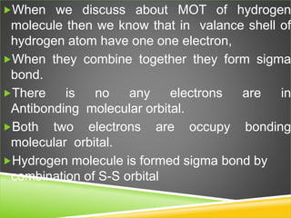 When we discuss about MOT of hydrogen
molecule then we know that in valance shell of
hydrogen atom have one one electron,
When they combine together they form sigma
bond.
There is no any electrons are in
Antibonding molecular orbital.
Both two electrons are occupy bonding
molecular orbital.
Hydrogen molecule is formed sigma bond by
combination of S-S orbital
 