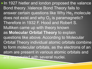 In 1927 hietler and london proposed the valance
Bond theory .Valence Bond Theory fails to
answer certain questions like Why He2 molecule
does not exist and why O2 is paramagnetic?
Therefore in 1932 F. Hood and Robert S.
Mulliken came up with theory known
as Molecular Orbital Theory to explain
questions like above. According to Molecular
Orbital Theory individual atomic orbitals combine
to form molecular orbitals, as the electrons of an
atom are present in various atomic orbitals and
are associated with several nuclei.
 