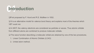 01
Introduction
First proposed by F. Hund and R.S. Mulliken in 1932.
 It is an alternative model for valence bond theory and explains most of the theories which
VBT could not.
 In MOT, the valency electrons are considered as particles or waves. Thus atomic orbitals
from different atoms are combined to produce molecular orbitals.
 The wave function describing a molecular orbital are obtained by one of the two procedures.
1. Linear Combination of Atomic Orbitals (LCAO)
2. United atom method.
 