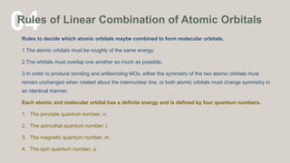 04
Rules of Linear Combination of Atomic Orbitals
Rules to decide which atomic orbitals maybe combined to form molecular orbitals.
1.The atomic orbitals must be roughly of the same energy.
2.The orbitals must overlap one another as much as possible.
3.In order to produce bonding and antibonding MOs, either the symmetry of the two atomic orbitals must
remain unchanged when rotated about the internuclear line, or both atomic orbitals must change symmetry in
an identical manner.
Each atomic and molecular orbital has a definite energy and is defined by four quantum numbers.
1. The principle quantum number; n.
2. The azimuthal quantum number; l.
3. The magnetic quantum number; m.
4. The spin quantum number; s.
 