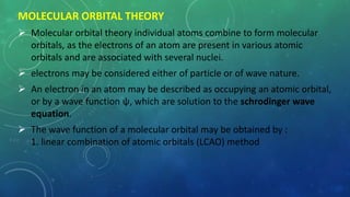 MOLECULAR ORBITAL THEORY
 Molecular orbital theory individual atoms combine to form molecular
orbitals, as the electrons of an atom are present in various atomic
orbitals and are associated with several nuclei.
 electrons may be considered either of particle or of wave nature.
 An electron in an atom may be described as occupying an atomic orbital,
or by a wave function ψ, which are solution to the schrodinger wave
equation.
 The wave function of a molecular orbital may be obtained by :
1. linear combination of atomic orbitals (LCAO) method
 