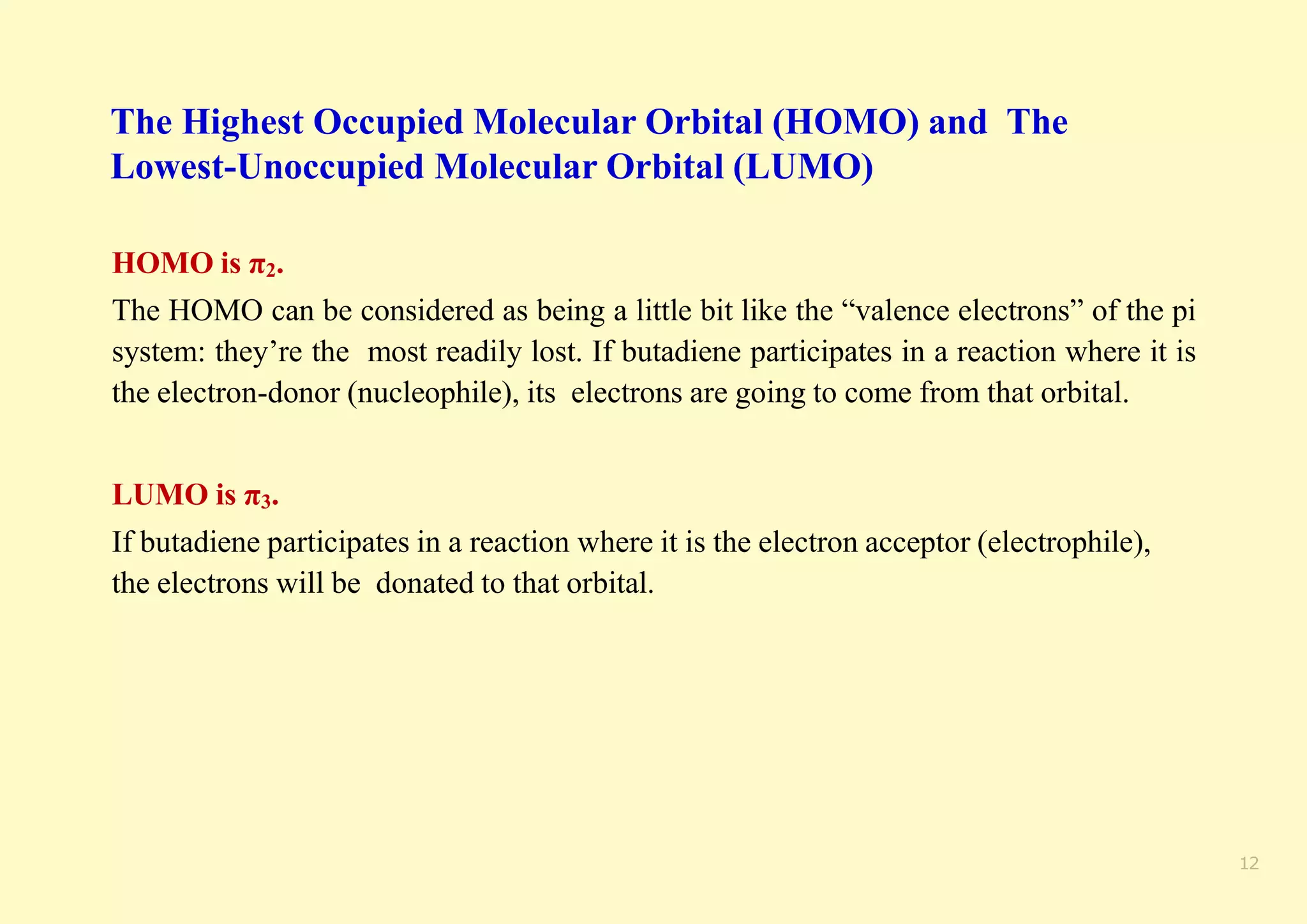 12
The Highest Occupied Molecular Orbital (HOMO) and The
Lowest-Unoccupied Molecular Orbital (LUMO)
HOMO is π2.
The HOMO can be considered as being a little bit like the “valence electrons” of the pi
system: they’re the most readily lost. If butadiene participates in a reaction where it is
the electron-donor (nucleophile), its electrons are going to come from that orbital.
LUMO is π3.
If butadiene participates in a reaction where it is the electron acceptor (electrophile),
the electrons will be donated to that orbital.
 