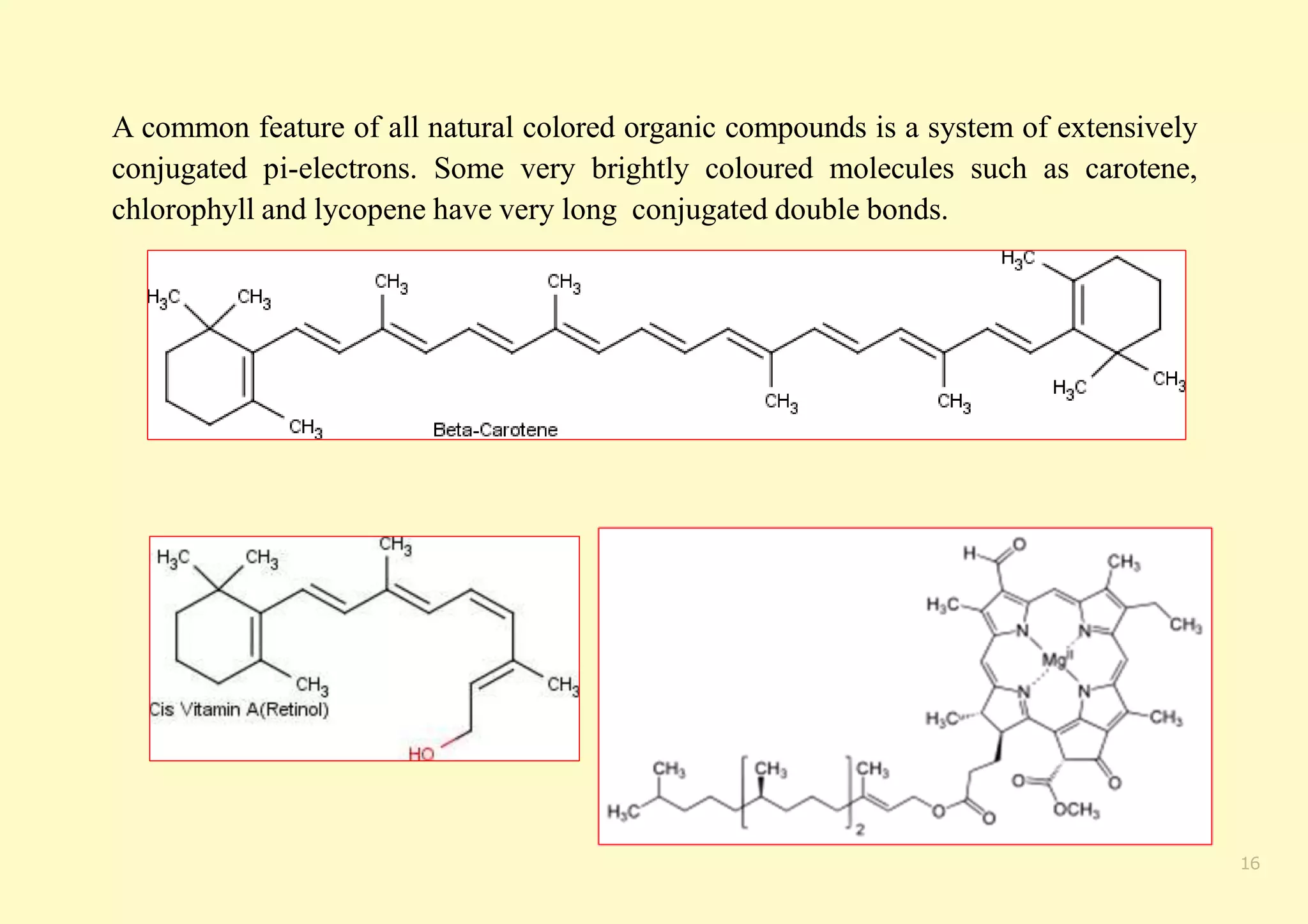 A common feature of all natural colored organic compounds is a system of extensively
conjugated pi-electrons. Some very brightly coloured molecules such as carotene,
chlorophyll and lycopene have very long conjugated double bonds.
16
 