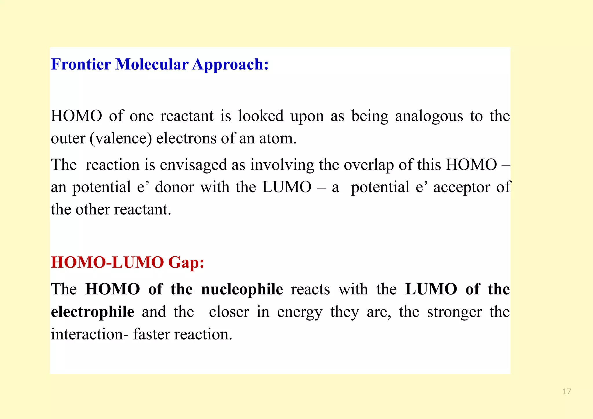 Frontier Molecular Approach:
HOMO of one reactant is looked upon as being analogous to the
outer (valence) electrons of an atom.
The reaction is envisaged as involving the overlap of this HOMO –
an potential e’ donor with the LUMO – a potential e’ acceptor of
the other reactant.
HOMO-LUMO Gap:
The HOMO of the nucleophile reacts with the LUMO of the
electrophile and the closer in energy they are, the stronger the
interaction- faster reaction.
17
 