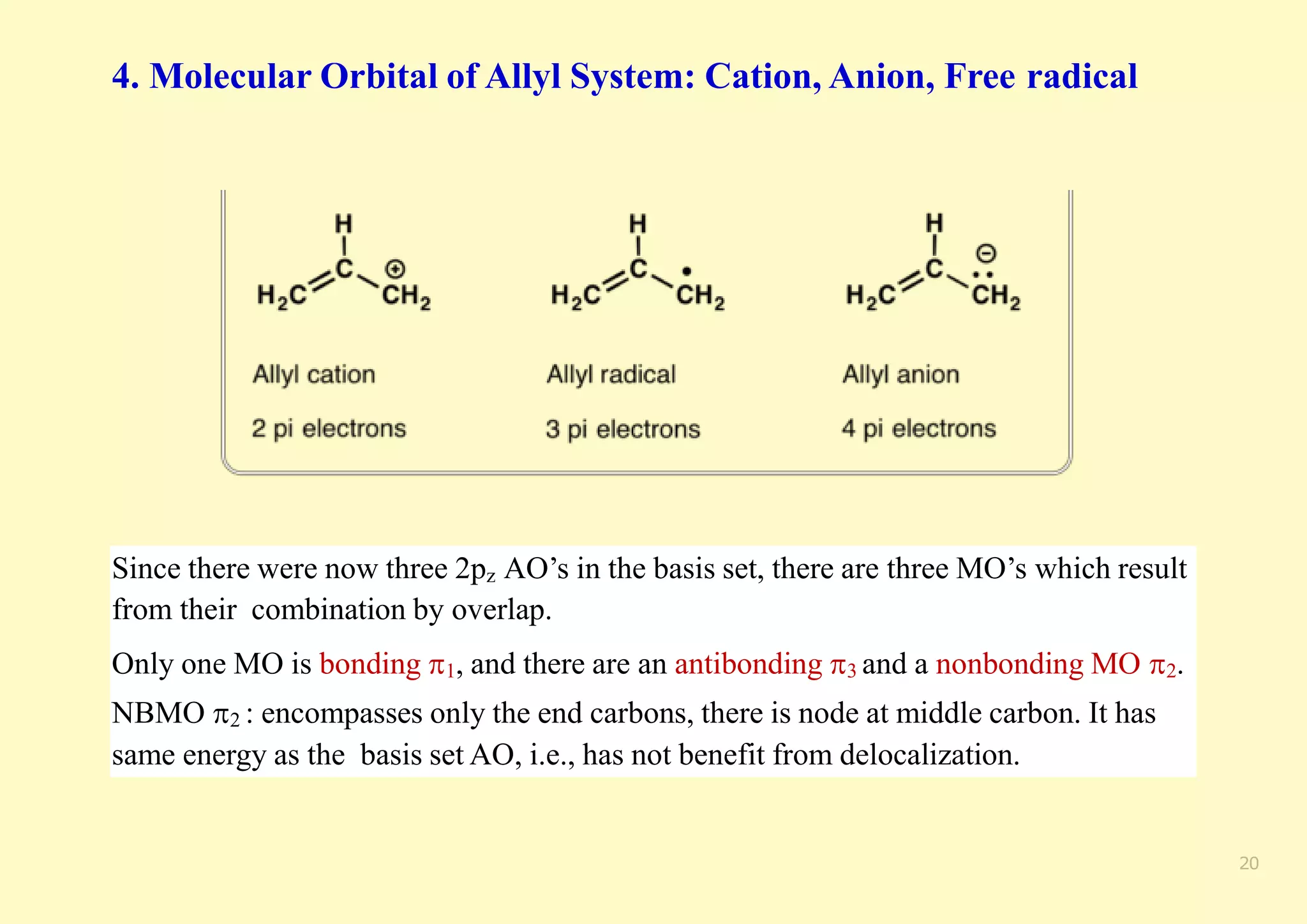 4. Molecular Orbital of Allyl System: Cation, Anion, Free radical
Since there were now three 2pz AO’s in the basis set, there are three MO’s which result
from their combination by overlap.
Only one MO is bonding 1, and there are an antibonding 3 and a nonbonding MO 2.
NBMO 2 : encompasses only the end carbons, there is node at middle carbon. It has
same energy as the basis set AO, i.e., has not benefit from delocalization.
20
 