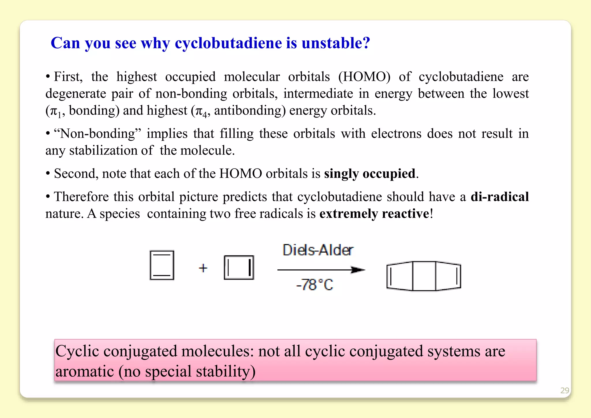Can you see why cyclobutadiene is unstable?
Cyclic conjugated molecules: not all cyclic conjugated systems are
aromatic (no special stability)
29
• First, the highest occupied molecular orbitals (HOMO) of cyclobutadiene are
degenerate pair of non-bonding orbitals, intermediate in energy between the lowest
(π1, bonding) and highest (π4, antibonding) energy orbitals.
• “Non-bonding” implies that filling these orbitals with electrons does not result in
any stabilization of the molecule.
• Second, note that each of the HOMO orbitals is singly occupied.
• Therefore this orbital picture predicts that cyclobutadiene should have a di-radical
nature. A species containing two free radicals is extremely reactive!
 