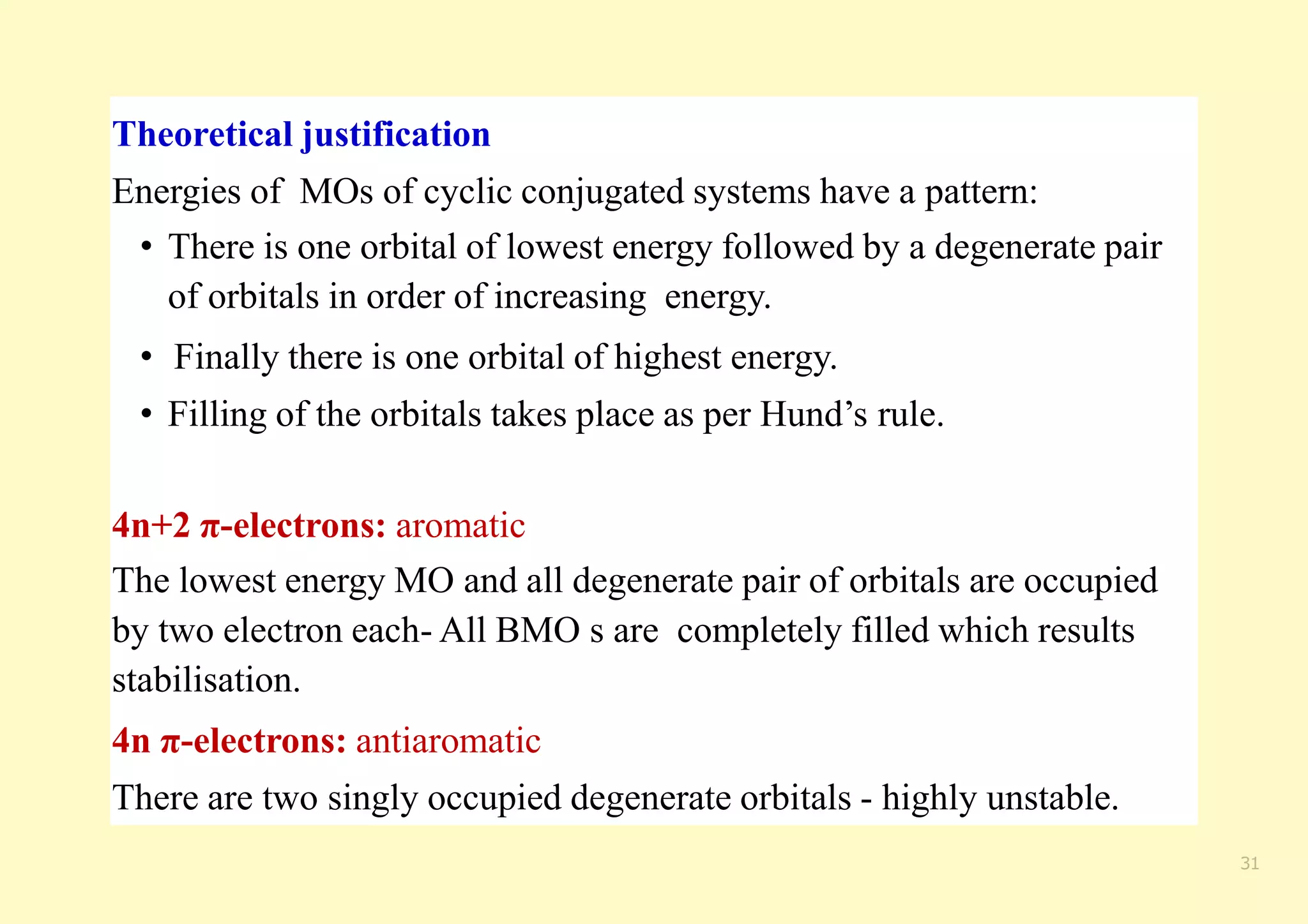 31
Theoretical justification
Energies of MOs of cyclic conjugated systems have a pattern:
• There is one orbital of lowest energy followed by a degenerate pair
of orbitals in order of increasing energy.
• Finally there is one orbital of highest energy.
• Filling of the orbitals takes place as per Hund’s rule.
4n+2 π-electrons: aromatic
The lowest energy MO and all degenerate pair of orbitals are occupied
by two electron each- All BMO s are completely filled which results
stabilisation.
4n π-electrons: antiaromatic
There are two singly occupied degenerate orbitals - highly unstable.
 