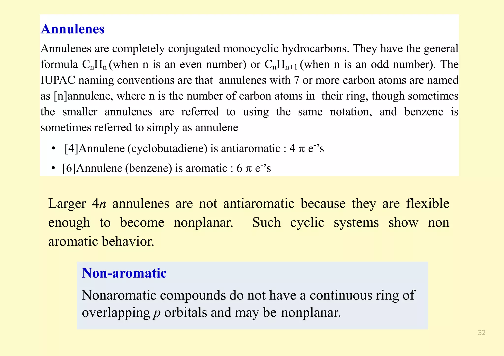 Annulenes
Annulenes are completely conjugated monocyclic hydrocarbons. They have the general
formula CnHn (when n is an even number) or CnHn+1 (when n is an odd number). The
IUPAC naming conventions are that annulenes with 7 or more carbon atoms are named
as [n]annulene, where n is the number of carbon atoms in their ring, though sometimes
the smaller annulenes are referred to using the same notation, and benzene is
sometimes referred to simply as annulene
• [4]Annulene (cyclobutadiene) is antiaromatic : 4  e-
’s
• [6]Annulene (benzene) is aromatic : 6  e-
’s
32
Larger 4n annulenes are not antiaromatic because they are flexible
enough to become nonplanar. Such cyclic systems show non
aromatic behavior.
Non-aromatic
Nonaromatic compounds do not have a continuous ring of
overlapping p orbitals and may be nonplanar.
 