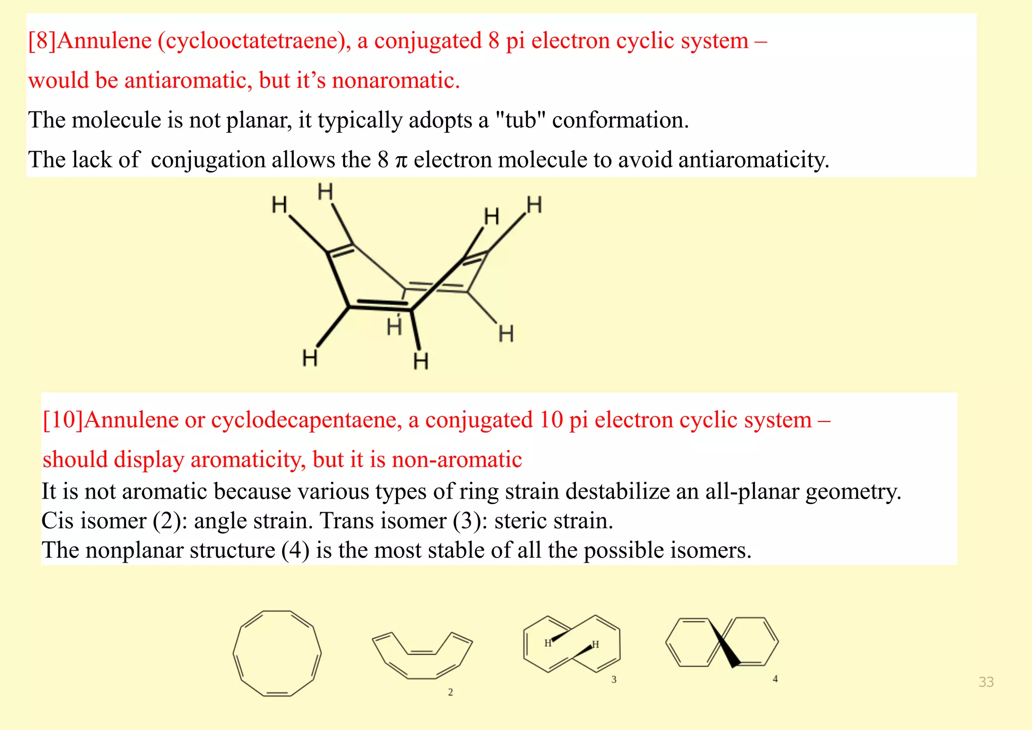 [8]Annulene (cyclooctatetraene), a conjugated 8 pi electron cyclic system –
would be antiaromatic, but it’s nonaromatic.
The molecule is not planar, it typically adopts a "tub" conformation.
The lack of conjugation allows the 8 π electron molecule to avoid antiaromaticity.
33
[10]Annulene or cyclodecapentaene, a conjugated 10 pi electron cyclic system –
should display aromaticity, but it is non-aromatic
It is not aromatic because various types of ring strain destabilize an all-planar geometry.
Cis isomer (2): angle strain. Trans isomer (3): steric strain.
The nonplanar structure (4) is the most stable of all the possible isomers.
 