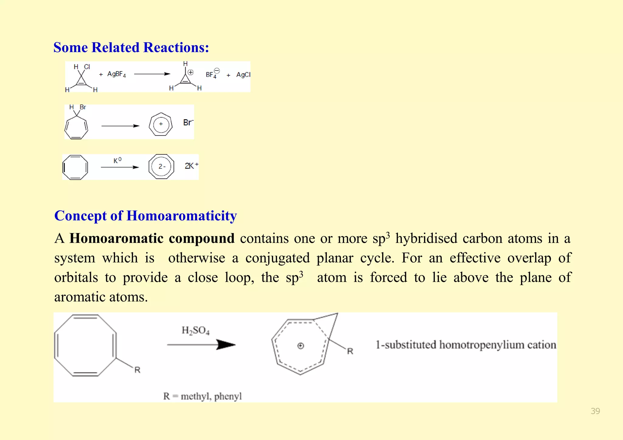 Some Related Reactions:
Concept of Homoaromaticity
A Homoaromatic compound contains one or more sp3 hybridised carbon atoms in a
system which is otherwise a conjugated planar cycle. For an effective overlap of
orbitals to provide a close loop, the sp3 atom is forced to lie above the plane of
aromatic atoms.
39
 