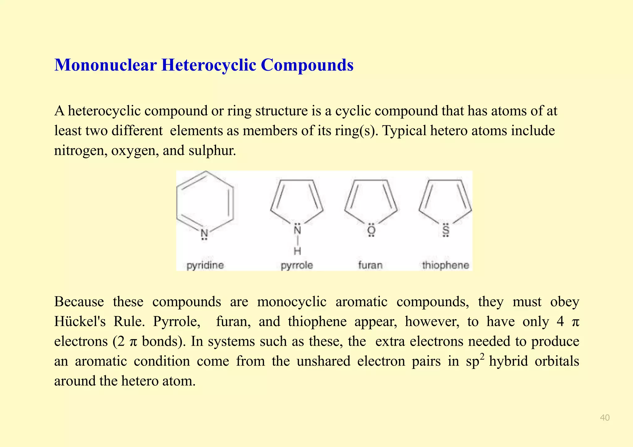 Mononuclear Heterocyclic Compounds
A heterocyclic compound or ring structure is a cyclic compound that has atoms of at
least two different elements as members of its ring(s). Typical hetero atoms include
nitrogen, oxygen, and sulphur.
Because these compounds are monocyclic aromatic compounds, they must obey
Hückel's Rule. Pyrrole, furan, and thiophene appear, however, to have only 4 π
electrons (2 π bonds). In systems such as these, the extra electrons needed to produce
an aromatic condition come from the unshared electron pairs in sp2
hybrid orbitals
around the hetero atom.
40
 